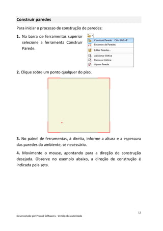 12
Desenvolvido por Procad Softwares - Venda não autorizada
Construir paredes
Para iniciar o processo de construção de paredes:
1. Na barra de ferramentas superior
selecione a ferramenta Construir
Parede.
2. Clique sobre um ponto qualquer do piso.
3. No painel de ferramentas, à direita, informe a altura e a espessura
das paredes do ambiente, se necessário.
4. Movimente o mouse, apontando para a direção de construção
desejada. Observe no exemplo abaixo, a direção de construção é
indicada pela seta.
 