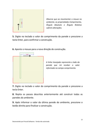 13
Desenvolvido por Procad Softwares - Venda não autorizada
Observe que ao movimentar o mouse no
ambiente, as propriedades Comprimento,
Ângulo Absoluto e Ângulo Relativo
sofrem alterações.
5. Digite no teclado o valor do comprimento da parede e pressione a
tecla Enter, para confirmar a construção.
6. Aponte o mouse para a nova direção de construção.
A linha tracejada representa o lado da
parede que irá receber o valor
informado no campo comprimento.
7. Digite no teclado o valor do comprimento da parede e pressione a
tecla Enter.
8. Repita os passos descritos anteriormente até construir todas as
paredes do ambiente.
9. Após informar o valor da última parede do ambiente, pressione o
botão direito para finalizar a construção.
 