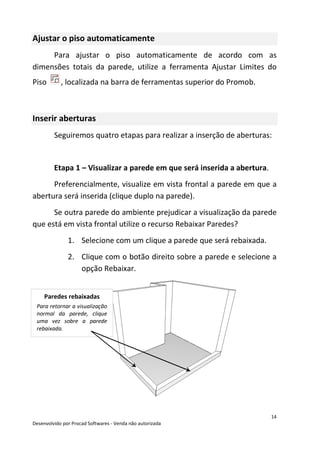 14
Desenvolvido por Procad Softwares - Venda não autorizada
Ajustar o piso automaticamente
Para ajustar o piso automaticamente de acordo com as
dimensões totais da parede, utilize a ferramenta Ajustar Limites do
Piso , localizada na barra de ferramentas superior do Promob.
Inserir aberturas
Seguiremos quatro etapas para realizar a inserção de aberturas:
Etapa 1 – Visualizar a parede em que será inserida a abertura.
Preferencialmente, visualize em vista frontal a parede em que a
abertura será inserida (clique duplo na parede).
Se outra parede do ambiente prejudicar a visualização da parede
que está em vista frontal utilize o recurso Rebaixar Paredes?
1. Selecione com um clique a parede que será rebaixada.
2. Clique com o botão direito sobre a parede e selecione a
opção Rebaixar.
Paredes rebaixadas
Para retornar a visualização
normal da parede, clique
uma vez sobre a parede
rebaixada.
 
