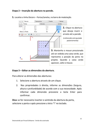 15
Desenvolvido por Procad Softwares - Venda não autorizada
Etapa 2 – Inserção da abertura na parede.
Etapa 3 – Editar as dimensões da abertura.
Para alterar as dimensões das aberturas:
1. Selecione a abertura através de um clique.
2. Nas propriedades à direita, informe as dimensões (largura,
altura e profundidade) de acordo com a sua necessidade. Após
informar cada dimensão pressione a tecla Enter para
confirmar.
Dica: se for necessário inverter o sentindo da abertura da porta,
selecione a porta e após pressione a letra “i” no teclado.
1. Localize a linha Decore – Portas/Janelas, na barra de modulação.
2. Clique na abertura
que deseja inserir e
arraste até a parede.
(a dimensão será ajustada
posteriormente)
3. Mantenha o mouse pressionado
até ser exibida uma caixa verde, que
representa a posição da porta no
projeto. Quando a caixa verde
aparecer, solte o mouse.
 