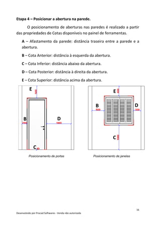 16
Desenvolvido por Procad Softwares - Venda não autorizada
Etapa 4 – Posicionar a abertura na parede.
O posicionamento de aberturas nas paredes é realizado a partir
das propriedades de Cotas disponíveis no painel de ferramentas.
A – Afastamento da parede: distância traseira entre a parede e a
abertura.
B – Cota Anterior: distância à esquerda da abertura.
C – Cota Inferior: distância abaixo da abertura.
D – Cota Posterior: distância à direita da abertura.
E – Cota Superior: distância acima da abertura.
Posicionamento de portas Posicionamento de janelas
B D
E
C
B D
E
C
 