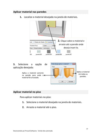 17
Desenvolvido por Procad Softwares - Venda não autorizada
Aplicar material nas paredes
1. Localize o material desejado na janela de materiais.
3. Selecione a opção de
aplicação desejada:
Aplicar material no piso
Para aplicar materiais no piso:
1. Selecione o material desejado na janela de materiais.
2. Arraste o material até o piso.
2. Clique sobre o material e
arraste até a parede onde
deseja inseri-lo.
Aplica o material
em todas as
paredes.
Aplica o material somente
na parede para onde o
material foi arrastado.
 