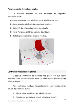 22
Desenvolvido por Procad Softwares - Venda não autorizada
Posicionamento de módulos no piso
Os módulos inseridos no piso respeitam os seguintes
posicionamentos:
A – Afastamento do piso: distância entre o módulo e o piso.
B – Cota Anterior: distância à esquerda do módulo.
C – Cota Inferior: distância a frente do módulo.
D – Cota Posterior: distância à direita do módulo
E – Cota Superior: distância atrás do módulo.
Centralizar módulos nos planos
É possível centralizar os módulos nos planos em que estão
inseridos. Este posicionamento pode ser realizado na horizontal (X)
e/ou na vertical (Y).
Para centralizar módulos horizontalmente e/ou verticalmente
em um determinado plano:
1. Clique sobre o módulo com o botão direito.
2. Selecione a opção Centralizar X e/ou Centralizar Y.
B
D
E
C
 