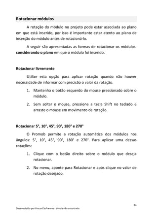 24
Desenvolvido por Procad Softwares - Venda não autorizada
Rotacionar módulos
A rotação do módulo no projeto pode estar associada ao plano
em que está inserido, por isso é importante estar atento ao plano de
inserção do módulo antes de rotacioná-lo.
A seguir são apresentadas as formas de rotacionar os módulos.
considerando o plano em que o módulo foi inserido.
Rotacionar livremente
Utilize esta opção para aplicar rotação quando não houver
necessidade de informar com precisão o valor da rotação.
1. Mantenha o botão esquerdo do mouse pressionado sobre o
módulo.
2. Sem soltar o mouse, pressione a tecla Shift no teclado e
arraste o mouse em movimento de rotação.
Rotacionar 5°, 10°, 45°, 90°, 180° e 270°
O Promob permite a rotação automática dos módulos nos
ângulos: 5°, 10°, 45°, 90°, 180° e 270°. Para aplicar uma dessas
rotações:
1. Clique com o botão direito sobre o módulo que deseja
rotacionar.
2. No menu, aponte para Rotacionar e após clique no valor de
rotação desejado.
 