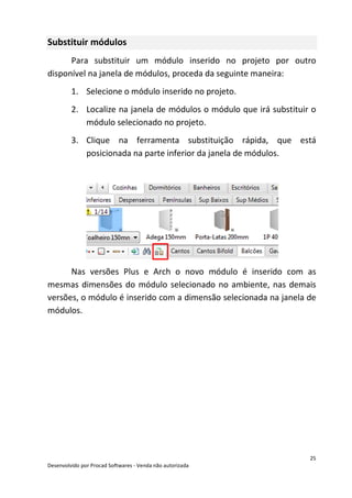 25
Desenvolvido por Procad Softwares - Venda não autorizada
Substituir módulos
Para substituir um módulo inserido no projeto por outro
disponível na janela de módulos, proceda da seguinte maneira:
1. Selecione o módulo inserido no projeto.
2. Localize na janela de módulos o módulo que irá substituir o
módulo selecionado no projeto.
3. Clique na ferramenta substituição rápida, que está
posicionada na parte inferior da janela de módulos.
Nas versões Plus e Arch o novo módulo é inserido com as
mesmas dimensões do módulo selecionado no ambiente, nas demais
versões, o módulo é inserido com a dimensão selecionada na janela de
módulos.
 