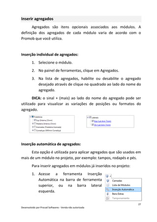 27
Desenvolvido por Procad Softwares - Venda não autorizada
Inserir agregados
Agregados são itens opcionais associados aos módulos. A
definição dos agregados de cada módulo varia de acordo com o
Promob que você utiliza.
Inserção individual de agregados:
1. Selecione o módulo.
2. No painel de ferramentas, clique em Agregados.
3. Na lista de agregados, habilite ou desabilite o agregado
desejado através de clique no quadrado ao lado do nome do
agregado.
DICA: o sinal + (mais) ao lado do nome do agregado pode ser
utilizado para visualizar as variações de posições ou formatos do
agregado.
Inserção automática de agregados:
Esta opção é utilizada para aplicar agregados que são usados em
mais de um módulo no projeto, por exemplo: tampos, rodapés e pés.
Para inserir agregados em módulos já inseridos no projeto:
1. Acesse a ferramenta Inserção
Automática na barra de ferramenta
superior, ou na barra lateral
esquerda.
 