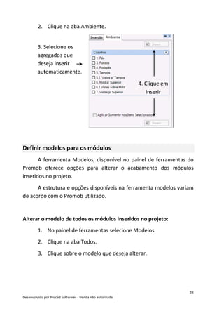 28
Desenvolvido por Procad Softwares - Venda não autorizada
2. Clique na aba Ambiente.
Definir modelos para os módulos
A ferramenta Modelos, disponível no painel de ferramentas do
Promob oferece opções para alterar o acabamento dos módulos
inseridos no projeto.
A estrutura e opções disponíveis na ferramenta modelos variam
de acordo com o Promob utilizado.
Alterar o modelo de todos os módulos inseridos no projeto:
1. No painel de ferramentas selecione Modelos.
2. Clique na aba Todos.
3. Clique sobre o modelo que deseja alterar.
3. Selecione os
agregados que
deseja inserir
automaticamente.
4. Clique em
inserir
 