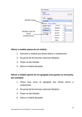 29
Desenvolvido por Procad Softwares - Venda não autorizada
Alterar o modelo apenas de um módulo
1. Selecione o módulo que deseja alterar o acabamento.
2. No painel de ferramentas selecione Modelos.
3. Clique na aba Seleção.
4. Altere o modelo desejado.
Alterar o modelo apenas de um agregado (uma gaveta ou uma porta,
por exemplo):
1. Clique duas vezes no agregado que deseja alterar o
acabamento.
2. No painel de ferramentas selecione Modelos.
3. Clique na aba Seleção.
4. Altere o modelo desejado.
Modelo Caixas
Modelos Tipos de
Caixas
(acabamentos)
 