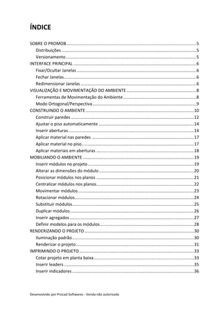 Desenvolvido por Procad Softwares - Venda não autorizada
ÍNDICE
SOBRE O PROMOB............................................................................................................5
Distribuições................................................................................................................5
Versionamento ............................................................................................................5
INTERFACE PRINCIPAL ......................................................................................................6
Fixar/Ocultar Janelas ...................................................................................................6
Fechar Janelas..............................................................................................................6
Redimensionar Janelas ................................................................................................6
VISUALIZAÇÃO E MOVIMENTAÇÃO DO AMBIENTE..........................................................8
Ferramentas de Movimentação do Ambiente.............................................................8
Modo Ortogonal/Perspectiva......................................................................................9
CONSTRUINDO O AMBIENTE..........................................................................................10
Construir paredes ......................................................................................................12
Ajustar o piso automaticamente ...............................................................................14
Inserir aberturas ........................................................................................................14
Aplicar material nas paredes .....................................................................................17
Aplicar material no piso.............................................................................................17
Aplicar materiais em aberturas .................................................................................18
MOBILIANDO O AMBIENTE ............................................................................................19
Inserir módulos no projeto........................................................................................19
Alterar as dimensões do módulo...............................................................................20
Posicionar módulos nos planos .................................................................................21
Centralizar módulos nos planos.................................................................................22
Movimentar módulos ................................................................................................23
Rotacionar módulos...................................................................................................24
Substituir módulos.....................................................................................................25
Duplicar módulos.......................................................................................................26
Inserir agregados .......................................................................................................27
Definir modelos para os módulos..............................................................................28
RENDERIZANDO O PROJETO...........................................................................................30
Iluminação padrão.....................................................................................................30
Renderizar o projeto..................................................................................................31
IMPRIMINDO O PROJETO ...............................................................................................33
Cotar projeto em planta baixa...................................................................................33
Inserir leaders............................................................................................................35
Inserir indicadores .....................................................................................................36
 