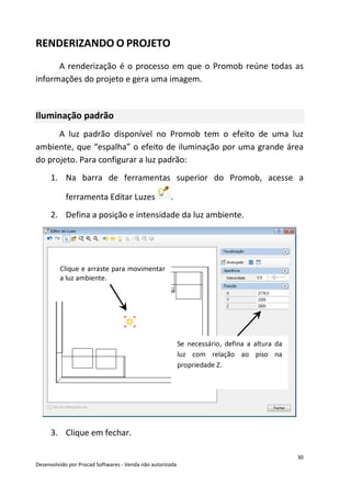 30
Desenvolvido por Procad Softwares - Venda não autorizada
RENDERIZANDO O PROJETO
A renderização é o processo em que o Promob reúne todas as
informações do projeto e gera uma imagem.
Iluminação padrão
A luz padrão disponível no Promob tem o efeito de uma luz
ambiente, que “espalha” o efeito de iluminação por uma grande área
do projeto. Para configurar a luz padrão:
1. Na barra de ferramentas superior do Promob, acesse a
ferramenta Editar Luzes .
2. Defina a posição e intensidade da luz ambiente.
3. Clique em fechar.
Clique e arraste para movimentar
a luz ambiente.
Se necessário, defina a altura da
luz com relação ao piso na
propriedade Z.
 