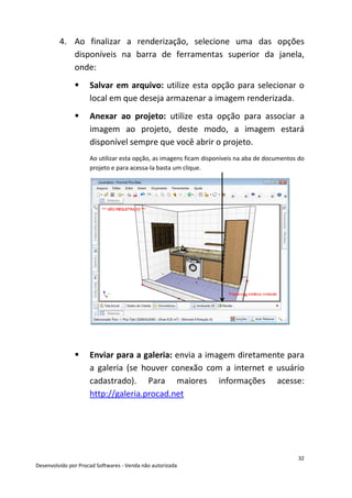 32
Desenvolvido por Procad Softwares - Venda não autorizada
4. Ao finalizar a renderização, selecione uma das opções
disponíveis na barra de ferramentas superior da janela,
onde:
Salvar em arquivo: utilize esta opção para selecionar o
local em que deseja armazenar a imagem renderizada.
Anexar ao projeto: utilize esta opção para associar a
imagem ao projeto, deste modo, a imagem estará
disponível sempre que você abrir o projeto.
Ao utilizar esta opção, as imagens ficam disponíveis na aba de documentos do
projeto e para acessa-la basta um clique.
Enviar para a galeria: envia a imagem diretamente para
a galeria (se houver conexão com a internet e usuário
cadastrado). Para maiores informações acesse:
http://galeria.procad.net
 