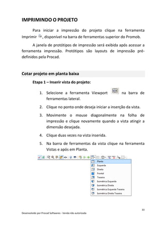33
Desenvolvido por Procad Softwares - Venda não autorizada
IMPRIMINDO O PROJETO
Para iniciar a impressão do projeto clique na ferramenta
Imprimir , disponível na barra de ferramentas superior do Promob.
A janela de protótipos de impressão será exibida após acessar a
ferramenta impressão. Protótipos são layouts de impressão pré-
definidos pela Procad.
Cotar projeto em planta baixa
Etapa 1 – Inserir vista do projeto:
1. Selecione a ferramenta Viewport na barra de
ferramentas lateral.
2. Clique no ponto onde deseja iniciar a inserção da vista.
3. Movimente o mouse diagonalmente na folha de
impressão e clique novamente quando a vista atingir a
dimensão desejada.
4. Clique duas vezes na vista inserida.
5. Na barra de ferramentas da vista clique na ferramenta
Vistas e após em Planta.
 