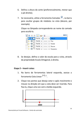 34
Desenvolvido por Procad Softwares - Venda não autorizada
6. Defina a altura do corte (preferencialmente, menor que
o pé-direito).
7. Se necessário, utilize a ferramenta Camadas , na barra
para ocultar grupos de módulos na vista (decore, por
exemplo).
Clique na lâmpada correspondente ao nome da camada
para ocultá-la.
8. Se desejar, defina o valor da escala para a vista, através
da propriedade Escala Ortogonal, à direita.
Etapa 2 – Inserir cotas:
1. Na barra de ferramentas lateral esquerda, acesse a
ferramenta Cota Linear .
2. Clique nos pontos que deseja cotar e após movimente o
mouse na direção em que a cota deve ser inserida. Para
fixa-la, clique uma vez com o botão esquerdo.
 