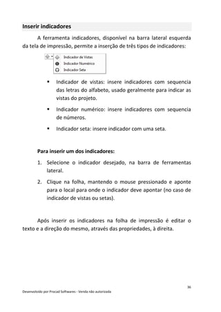 36
Desenvolvido por Procad Softwares - Venda não autorizada
Inserir indicadores
A ferramenta indicadores, disponível na barra lateral esquerda
da tela de impressão, permite a inserção de três tipos de indicadores:
Indicador de vistas: insere indicadores com sequencia
das letras do alfabeto, usado geralmente para indicar as
vistas do projeto.
Indicador numérico: insere indicadores com sequencia
de números.
Indicador seta: insere indicador com uma seta.
Para inserir um dos indicadores:
1. Selecione o indicador desejado, na barra de ferramentas
lateral.
2. Clique na folha, mantendo o mouse pressionado e aponte
para o local para onde o indicador deve apontar (no caso de
indicador de vistas ou setas).
Após inserir os indicadores na folha de impressão é editar o
texto e a direção do mesmo, através das propriedades, à direita.
 
