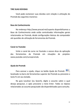 37
Desenvolvido por Procad Softwares - Venda não autorizada
TIRE SUAS DÚVIDAS
Você pode esclarecer suas dúvidas com relação à utilização do
Promob das seguintes maneiras:
Base de Conhecimento
No endereço http://www.procad.net/suporte disponibilizamos a
Base de Conhecimento onde estão centralizadas informações gerais
relacionadas ao Promob, desde configurações básicas do computador
até questões de utilização de ferramentas do Promob.
Canal no Youtube
Visite o canal do curso no Youtube e acesse dicas da aplicação
das ferramentas do Promob em situações de projetos:
www.youtube.com/cursopromob.
Ajuda do Promob
Para acessar a ajuda, clique no botão Ajuda do Promob ,
localizado na barra de ferramentas superior do Promob ou pressione a
tecla F1 em seu teclado.
Na guia Localizar (ou Search), digite o assunto sobre o qual
deseja pesquisar, e após pressione a tecla Enter. Todos os tópicos
relacionados ao assunto pesquisado são disponibilizados para consulta.
 