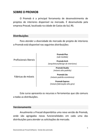 5
Desenvolvido por Procad Softwares - Venda não autorizada
SOBRE O PROMOB
O Promob é a principal ferramenta de desenvolvimento de
projetos de interiores disponível no mercado. É desenvolvida pela
empresa Procad, localizada na cidade de Caxias do Sul, RS.
Distribuições
Para atender a diversidade do mercado de projeto de interiores
o Promob está disponível nas seguintes distribuições:
Profissionais liberais
Promob Plus
(sob medida)
Promob Arch
(arquitetura/design de interiores)
Fábricas de móveis
Promob Studio
(móveis alto padrão)
Promob Lite
(móveis padrão econômico)
Promob Express
(móveis fabricação alto giro)
Este curso apresenta os recursos e ferramentas que são comuns
a todas as distribuições.
Versionamento
Anualmente a Procad disponibiliza uma nova versão do Promob,
onde são agregadas novas funcionalidades em cada uma das
distribuições para atender as solicitações do mercado.
 