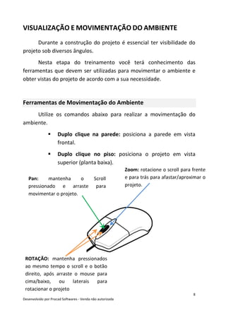 8
Desenvolvido por Procad Softwares - Venda não autorizada
VISUALIZAÇÃO E MOVIMENTAÇÃO DO AMBIENTE
Durante a construção do projeto é essencial ter visibilidade do
projeto sob diversos ângulos.
Nesta etapa do treinamento você terá conhecimento das
ferramentas que devem ser utilizadas para movimentar o ambiente e
obter vistas do projeto de acordo com a sua necessidade.
Ferramentas de Movimentação do Ambiente
Utilize os comandos abaixo para realizar a movimentação do
ambiente.
Duplo clique na parede: posiciona a parede em vista
frontal.
Duplo clique no piso: posiciona o projeto em vista
superior (planta baixa).
Pan: mantenha o Scroll
pressionado e arraste para
movimentar o projeto.
Zoom: rotacione o scroll para frente
e para trás para afastar/aproximar o
projeto.
ROTAÇÃO: mantenha pressionados
ao mesmo tempo o scroll e o botão
direito, após arraste o mouse para
cima/baixo, ou laterais para
rotacionar o projeto
 