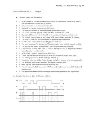 Flip-Flops and Related Devices       Pg. 27


Practice Problem Set 1-1           Chapter 1


     1.   Circle the correct true/false answer.

     T    F   A 74HC00 can be configured as a debounce circuit for a single-pole double-throw switch
              with the addition of external pull-up resistors.
     T    F   A monostable device has two quasi-stable states.
     T    F   A clock is an example of an astable multivibrator.
     T    F   The basic latch is based on positive feedback around two inverters.
     T    F   The SRAM cell that is typically used in FPGAs is essentially just a latch.
     T    F   If a simple SR latch has both its S and R inputs asserted, it will operate in hold mode.
     T    F   The SR latch which is based on two 2-input NOR gates will have active low S, R inputs.
     T    F   The gated SR latch uses flow control gates to implement the Enable input.
     T    F   Switch bounce is an oscillation caused by positive feedback.
     T    F   The term “transparent” is descriptive of D latch operation when the latch is simply enabled.
     T    F   The term flip-flop is used to describe latch type circuits that are edge triggered.
     T    F   Edge detection circuitry in the 74HCxx series of flip-flops is based on the principle of a race
              hazzard creating a very brief pulse.
     T    F   A 74HC74 is a negative edge triggered D flip-flop.
     T    F   Toggle flip-flop operation produces a divide by two action with respect to the clock.
     T    F   The defining equation for the JK flip-flop is & Q + K & .
                                                            J       Q
     T    F   Set-up time is the time it takes for the Q output to display a response to the active clock edge.
     T    F   The Hold time requirements of modern flip-flops is extremely small.
     T    F   Other flip-flop types can be derived from the D flip-flop.
     T    F   The data inputs of a LUT in a modern FPGA are hard wired in order to establish the desired
              logic function.
     T    F   It is important that a flip-flop exhibit set-up times that exceed its hold time requirements.


2.   Complete the sketch of Q for the following SR latch.
 
