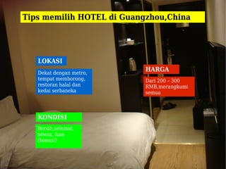 Tips memilih HOTEL di Guangzhou,China




   LOKASI
   Dekat dengan metro,
                           HARGA
   tempat memborong,       Dari 200 – 300
   restoran halal dan      RMB,merangkumi
   kedai serbaneka         semua



   KONDISI
   Bersih,selamat,
   selesa, luas
   (bonus!)
 
