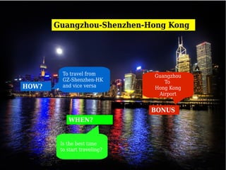 Guangzhou-Shenzhen-Hong Kong




         To travel from       Guangzhou
         GZ-Shenzhen-HK          To
HOW?     and vice versa       Hong Kong
                               Airport


                              BONUS
           WHEN?


        Is the best time
        to start traveling?
 