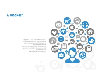A ARGOHOST
A ArgoHost é uma empresa inovadora e
criativa, adotando um posicionamento
único e revolucionário no mercado de
hospedagem de sites.
Oferecemos uma gama de produtos mas
pensamos cada um deles como único,
numa política de
EXCELÊNCIA POR PRODUTO!
 