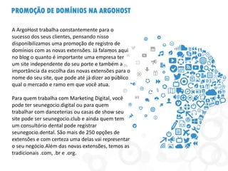 PROMOÇÃO DE DOMÍNIOS NA ARGOHOST
A ArgoHost trabalha constantemente para o
sucesso dos seus clientes, pensando nisso
disponibilizamos uma promoção de registro de
domínios com as novas extensões. Já falamos aqui
no blog o quanto é importante uma empresa ter
um site independente do seu porte e também a
importância da escolha das novas extensões para o
nome do seu site, que pode até já dizer ao público
qual o mercado e ramo em que você atua.
Para quem trabalha com Marketing Digital, você
pode ter seunegocio.digital ou para quem
trabalhar com danceterias ou casas de show seu
site pode ser seunegocio.club e ainda quem tem
um consultório dental pode registrar
seunegocio.dental. São mais de 250 opções de
extensões e com certeza uma delas vai representar
o seu negócio.Além das novas extensões, temos as
tradicionais .com, .br e .org.
 
