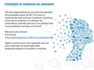 PROMOÇÃO DE DOMÍNIOS NA ARGOHOST
Este mês disponibilizamos uma série de extensões
em promoção a partir de R$ 7,70. Esse é o
momento de você começar a construir a presença
online da sua empresa e se destacar da
concorrência, fazendo com que o seu público ache
o seus produtos e serviços na internet.
Não perca essa chance!
É só acessar
https://www.argohost.net/dominio-promocao.php
Digitar o nome do seu site e aguardar para ver
quais extensões em promoção estão
disponíveis,depois é só escolher e contratar.
 