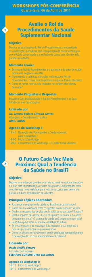 WORKSHOPS PÓS-CONFERÊNCIA
               Quarta-feira, 06 de Abril de 2011


               Avalie o Rol de
1          Procedimentos da Saúde
            Suplementar Nacional
    Objetivo:
    Discutir as atualizações do Rol de Procedimentos, a necessidade
    de atualizações periódicas para incorporação de novas tecnologias
    com eficácia comprovada e a exclusão de outras que não têm tido
    grandes resultados.

    Momento Teórico
    • Entenda o Rol de Procedimentos e o panorama do setor de saúde
      diante das exigências da ANS
    • Compreenda as últimas alterações realizadas no Rol de
      Procedimentos. O que foi incorporado e o que se tornou obsoleto?
    • Como as novas normas vão impactar nos valores dos planos
      de saúde?

    Momento Perguntas e Respostas
    Esclareça Suas Dúvidas Sobre o Rol de Procedimentos e as Suas
    Influências nas Organizações

    Liderado por:
    Dr. Samuel Belluco Silveira Santos
    Advogado – Departamento Jurídico
    AMIL SAÚDE

    Agenda do Workshop 1:
    13h40 Recepção dos Participantes e Credenciamento
          para o Workshop 1
    14h00 Início do Workshop 1
    16h00 Encerramento do Workshop 1 e Coffee Break Saudável




          O Futuro Cada Vez Mais
2        Próximo: Qual a Tendência
            da Saúde no Brasil?
    Objetivo:
    Debater as mudanças que têm ocorrido no cenário nacional da saúde
    e o que está impactando nos custos dos planos. Compreender como
    conciliar essa nova realidade para reduzir os custos sem deixar de
    prestar um bom atendimento aos clientes.

    Principais Tópicos Abordados:
    • Para onde o segmento de saúde no Brasil está caminhando?
    • Como ficam as relações entre os agentes do mercado de saúde?
    • Qual era a expectativa de vida dos brasileiros no passado? E agora?
    • Qual o impacto das classes C e D nos planos de saúde e no setor
      de saúde em geral? O sistema de saúde está preparado para isso?
    • Descubra quais serão os maiores desafios do futuro
    • Entenda o quanto as mudanças irão impactar a sua empresa e
      quais as previsões para os próximos anos
    • Como ser eficiente e lucrativo sem perder qualidade e proporcionando
      a percepção de um bom atendimento aos clientes?

    Liderado por:
    Paulo Emilio Ferraro
    Consultor de Empresas
    FERRARO CONSULTORIA EM SAÚDE

    Agenda do Workshop 2:
    16h15 Início do Workshop 2
    18h15 Encerramento do Workshop 2
 