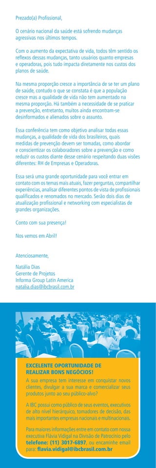 Prezado(a) Profissional,

O cenário nacional da saúde está sofrendo mudanças
agressivas nos últimos tempos.

Com o aumento da expectativa de vida, todos têm sentido os
reflexos dessas mudanças, tanto usuários quanto empresas
e operadoras, pois tudo impacta diretamente nos custos dos
planos de saúde.

Na mesma proporção cresce a importância de se ter um plano
de saúde, contudo o que se constata é que a população
cresce mas a qualidade de vida não tem aumentado na
mesma proporção. Há também a necessidade de se praticar
a prevenção, entretanto, muitos ainda encontram-se
desinformados e alienados sobre o assunto.

Essa conferência tem como objetivo analisar todas essas
mudanças, a qualidade de vida dos brasileiros, quais
medidas de prevenção devem ser tomadas, como abordar
e conscientizar os colaboradores sobre a prevenção e como
reduzir os custos diante desse cenário respeitando duas visões
diferentes: RH de Empresas e Operadoras.

Essa será uma grande oportunidade para você entrar em
contato com os temas mais atuais, fazer perguntas, compartilhar
experiências, analisar diferentes pontos de vista de profissionais
qualificados e renomados no mercado. Serão dois dias de
atualização profissional e networking com especialistas de
grandes organizações.

Conto com sua presença!

Nos vemos em Abril!


Atenciosamente,

Natália Dias
Gerente de Projetos
Informa Group Latin America
natalia.dias@ibcbrasil.com.br




     EXCELENTE OPORTUNIDADE DE
     REALIZAR BONS NEGÓCIOS!
     A sua empresa tem interesse em conquistar novos
     clientes, divulgar a sua marca e comercializar seus
     produtos junto ao seu público-alvo?

     A IBC possui como público de seus eventos, executivos
     de alto nível hierárquico, tomadores de decisão, das
     mais importantes empresas nacionais e multinacionais.

     Para maiores informações entre em contato com nossa
     executiva Flávia Vidigal na Divisão de Patrocínio pelo
     telefone: (11) 3017-6897, ou encaminhe email
     para: flavia.vidigal@ibcbrasil.com.br
 