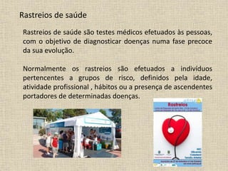 Rastreios de saúde
Rastreios de saúde são testes médicos efetuados às pessoas,
com o objetivo de diagnosticar doenças numa fase precoce
da sua evolução.
Normalmente os rastreios são efetuados a indivíduos
pertencentes a grupos de risco, definidos pela idade,
atividade profissional , hábitos ou a presença de ascendentes
portadores de determinadas doenças.
 