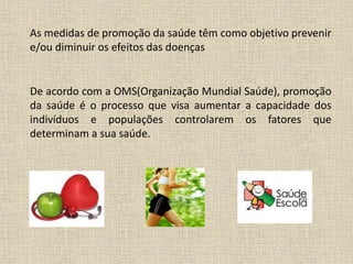 As medidas de promoção da saúde têm como objetivo prevenir
e/ou diminuir os efeitos das doenças
De acordo com a OMS(Organização Mundial Saúde), promoção
da saúde é o processo que visa aumentar a capacidade dos
indivíduos e populações controlarem os fatores que
determinam a sua saúde.
 