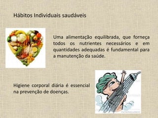 Hábitos Individuais saudáveis
Uma alimentação equilibrada, que forneça
todos os nutrientes necessários e em
quantidades adequadas é fundamental para
a manutenção da saúde.
Higiene corporal diária é essencial
na prevenção de doenças.
 