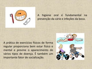A higiene oral é fundamental na
prevenção da cárie e infeções da boca.
A prática de exercícios físicos de forma
regular proporciona bem estar físico e
mental e previne o aparecimento de
vários tipos de doença. É também um
importante fator de socialização.
 