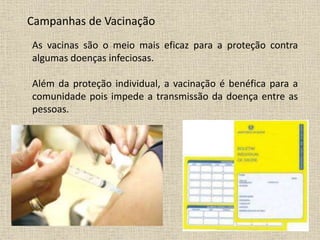 Campanhas de Vacinação
As vacinas são o meio mais eficaz para a proteção contra
algumas doenças infeciosas.
Além da proteção individual, a vacinação é benéfica para a
comunidade pois impede a transmissão da doença entre as
pessoas.
 
