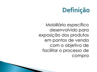 Definição

   Mobiliário específico
    desenvolvido para
exposição dos produtos
  em pontos de venda
     com o objetivo de
 facilitar o processo de
                 compra
 