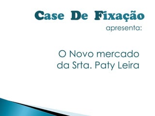 Case De Fixação
              apresenta:


   O Novo mercado
   da Srta. Paty Leira
 