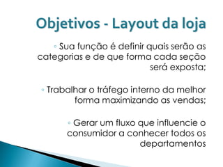Objetivos - Layout da loja
   ◦ Sua função é definir quais serão as
categorias e de que forma cada seção
                           será exposta;

◦ Trabalhar o tráfego interno da melhor
        forma maximizando as vendas;

       ◦ Gerar um fluxo que influencie o
       consumidor a conhecer todos os
                        departamentos
 