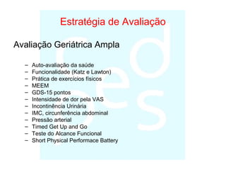 Estratégia de Avaliação
Avaliação Geriátrica Ampla
– Auto-avaliação da saúde
– Funcionalidade (Katz e Lawton)
– Prática de exercícios físicos
– MEEM
– GDS-15 pontos
– Intensidade de dor pela VAS
– Incontinência Urinária
– IMC, circunferência abdominal
– Pressão arterial
– Timed Get Up and Go
– Teste do Alcance Funcional
– Short Physical Performace Battery
 