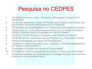 Pesquisa no CEDPES
1. “Cuidando de Quem Cuida - Arterapia e Abordagem Corporal Com
Cuidadores”
2. “Corpo Em Movimento: Grupo de Psicoterapia Corporal com Idosos que
Apresentam Sintomas Depressivos e de Ansiedade.”
3. “Grupo Memória Autobiográfica com Arteterapia e Abordagem Corporal.
4. “Impacto de Um Protocolo de Exercícios Físicos em Grupo na Postura
Estática, Aptidão Física e Qualidade de Vida Em Idosos.”
5. “Efeito do Tai Chi Chuan no Equilíbrio e nas Quedas em Idosos”
6. “Perfil dos Idosos Vulneráveis em um Programa de Promoção à Saúde”
7. “Efeito da Meditação em Idosos da Comunidade”
8. “Impacto do Yoga na Aptidão Física, Cognição e Sintomas Depressivos
em Idosos da Comunidade” *
9. “Incontinência Urinária em Idosos da Comunidade”
10. “Prevalência e fatores associados a quedas em idosos da comunidade”
11. “Fatores associados ao sedentarismo e à adesão à prática de exercícios
físicos em uma população idosa”
 