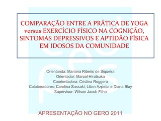 Orientanda: Mariana Ribeiro de Siqueira
Orientador: Marcel Hiratsuka
Coorientadora: Cristina Ruggero
Colaboradores: Carolina Sassaki, Lilian Azpetia e Diana Blay
Supervisor: Wilson Jacob Filho
APRESENTAÇÃO NO GERO 2011
COMPARAÇÃO ENTRE A PRÁTICA DE YOGA
versus EXERCÍCIO FÍSICO NA COGNIÇÃO,
SINTOMAS DEPRESSIVOS E APTIDÃO FÍSICA
EM IDOSOS DA COMUNIDADE
 