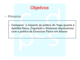 Objetivos
• Primário:
– Comparar o impacto da prática do Yoga quanto à
Aptidão física, Cognição e Sintomas depressivos
com a prática de Exercício Físico em Idosos
 