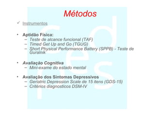 Métodos
 Instrumentos
• Aptidão Física:
– Teste de alcance funcional (TAF)
– Timed Get Up and Go (TGUG)
– Short Physical Performance Battery (SPPB) - Teste de
Guralnik
• Avaliação Cognitiva
– Mini-exame do estado mental
• Avaliação dos Sintomas Depressivos
– Geriatric Depression Scale de 15 itens (GDS-15)
– Critérios diagnosticos DSM-IV
 