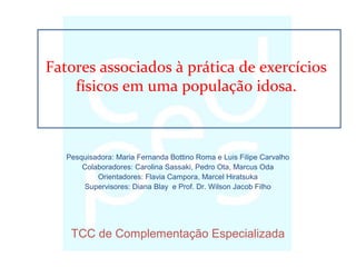 Pesquisadora: Maria Fernanda Bottino Roma e Luis Filipe Carvalho
Colaboradores: Carolina Sassaki, Pedro Ota, Marcus Oda
Orientadores: Flavia Campora, Marcel Hiratsuka
Supervisores: Diana Blay e Prof. Dr. Wilson Jacob Filho
TCC de Complementação Especializada
Fatores associados à prática de exercícios
físicos em uma população idosa.
 
