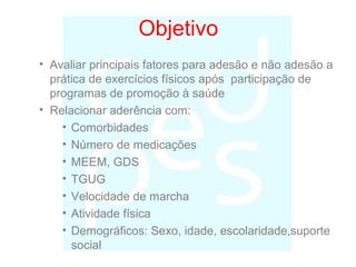 Objetivo
• Avaliar principais fatores para adesão e não adesão a
prática de exercícios físicos após participação de
programas de promoção à saúde
• Relacionar aderência com:
• Comorbidades
• Número de medicações
• MEEM, GDS
• TGUG
• Velocidade de marcha
• Atividade física
• Demográficos: Sexo, idade, escolaridade,suporte
social
 