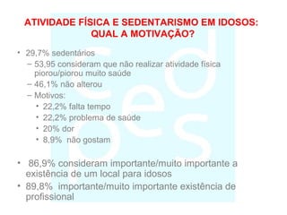 ATIVIDADE FÍSICA E SEDENTARISMO EM IDOSOS:
QUAL A MOTIVAÇÃO?
• 29,7% sedentários
– 53,95 consideram que não realizar atividade física
piorou/piorou muito saúde
– 46,1% não alterou
– Motivos:
• 22,2% falta tempo
• 22,2% problema de saúde
• 20% dor
• 8,9% não gostam
• 86,9% consideram importante/muito importante a
existência de um local para idosos
• 89,8% importante/muito importante existência de
profissional
 