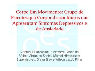 Autores: Purificacion P. Navarro, Maria de
Fátima Abrantes Sachs, Marcel Hiratsuka e
Supervisores: Diana Blay e Wilson Jacob Filho
Corpo Em Movimento: Grupo de
Psicoterapia Corporal com Idosos que
Apresentam Sintomas Depressivos e
de Ansiedade
 