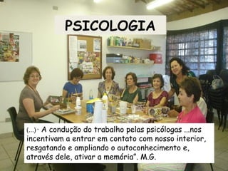 PSICOLOGIA
(...) “ A condução do trabalho pelas psicólogas ...nos
incentivam a entrar em contato com nosso interior,
resgatando e ampliando o autoconhecimento e,
através dele, ativar a memória”. M.G.
 