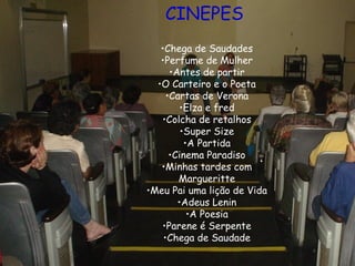 CINEPES
•Chega de Saudades
•Perfume de Mulher
•Antes de partir
•O Carteiro e o Poeta
•Cartas de Verona
•Elza e fred
•Colcha de retalhos
•Super Size
•A Partida
•Cinema Paradiso
•Minhas tardes com
Margueritte
•Meu Pai uma lição de Vida
•Adeus Lenin
•A Poesia
•Parene é Serpente
•Chega de Saudade
 
