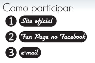 Como participar:
 1 Site oficial
 2 Fan Page no Facebook
 3 e-mail
 