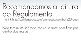 Recomendamos a leitura
do Regulamento
no link http://curitibaspace.com/promocao/curitiba-320-anos

Não tem muito segredo, mas é sempre bom ficar por
dentro das regras
 